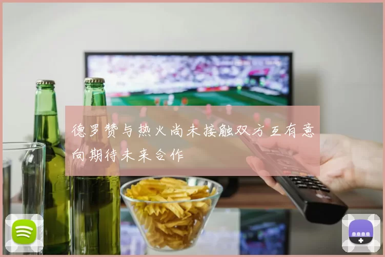 德罗赞与热火尚未接触双方互有意向期待未来合作
