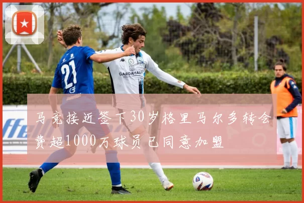 马竞接近签下30岁格里马尔多转会费超1000万球员已同意加盟
