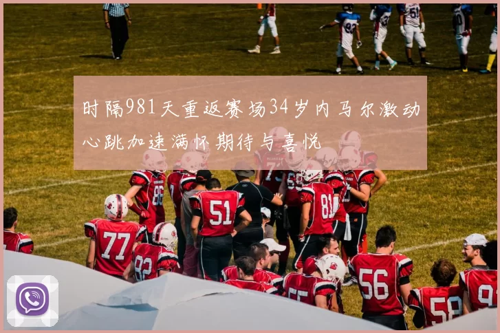 时隔981天重返赛场34岁内马尔激动心跳加速满怀期待与喜悦