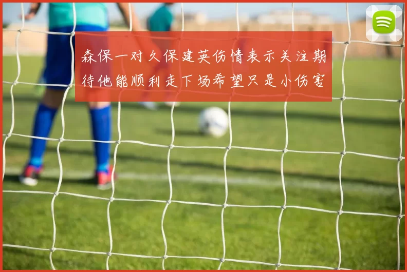 森保一对久保建英伤情表示关注期待他能顺利走下场希望只是小伤害
