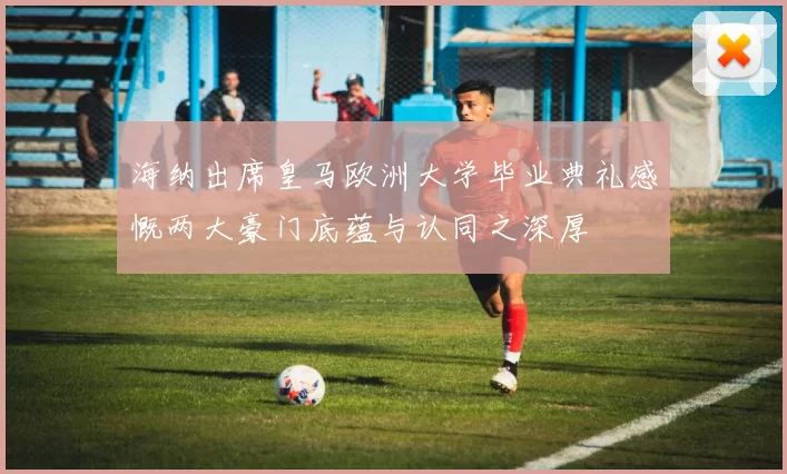 海纳出席皇马欧洲大学毕业典礼感慨两大豪门底蕴与认同之深厚