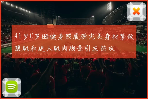 41岁C罗晒健身照展现完美身材紧致腹肌和迷人肌肉线条引发热议