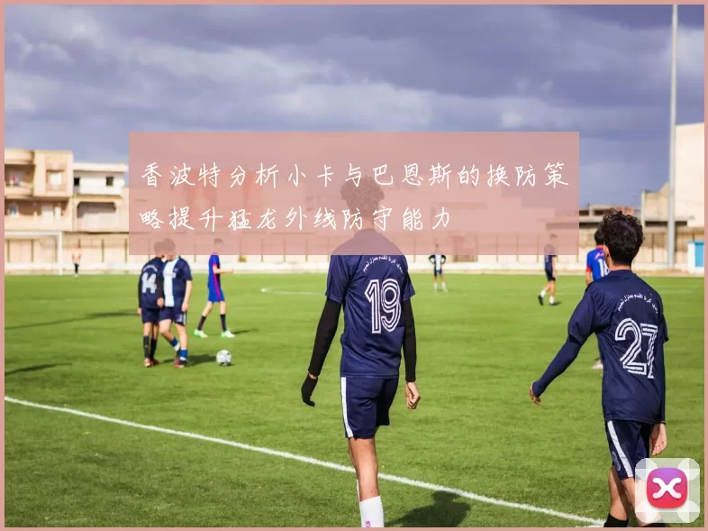 香波特分析小卡与巴恩斯的换防策略提升猛龙外线防守能力