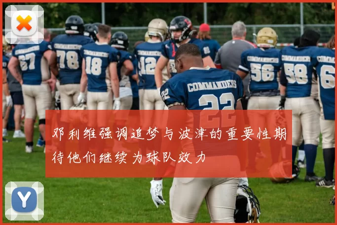 邓利维强调追梦与波津的重要性期待他们继续为球队效力
