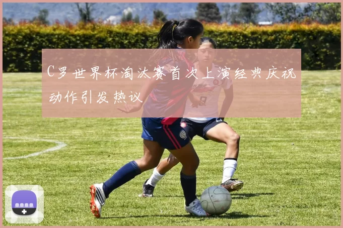C罗世界杯淘汰赛首次上演经典庆祝动作引发热议
