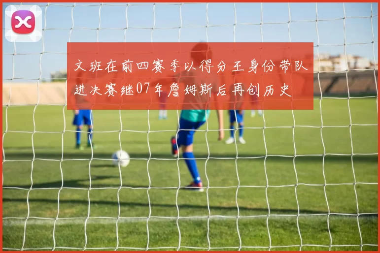 文班在前四赛季以得分王身份带队进决赛继07年詹姆斯后再创历史