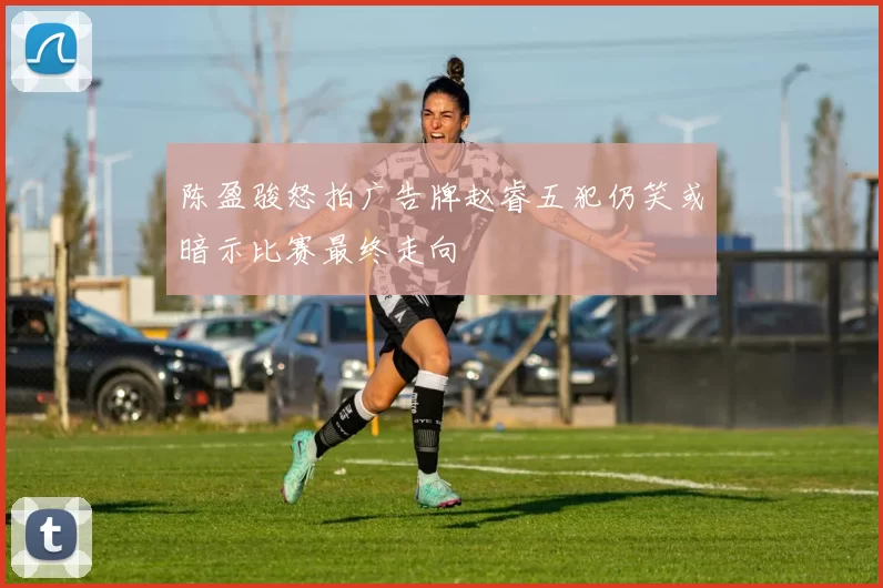 陈盈骏怒拍广告牌赵睿五犯仍笑或暗示比赛最终走向