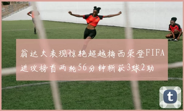 翁达夫表现惊艳超越梅西荣登FIFA进攻榜首两轮56分钟斩获3球2助