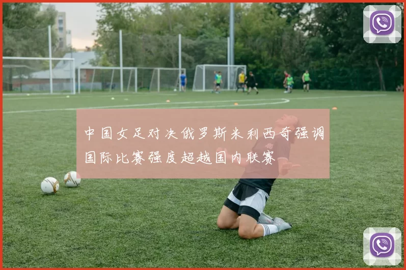 中国女足对决俄罗斯米利西奇强调国际比赛强度超越国内联赛