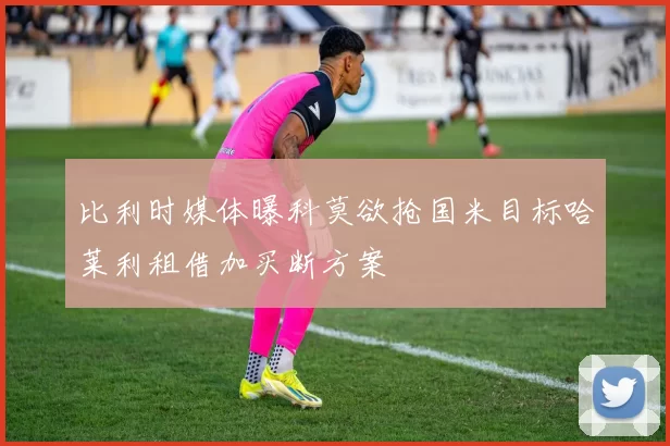 比利时媒体曝科莫欲抢国米目标哈莱利租借加买断方案