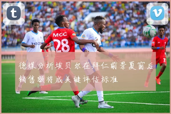 德媒分析埃贝尔在拜仁前景夏窗后销售额将成关键评估标准