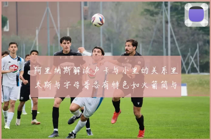 阿里纳斯解读卢卡与小里的关系里夫斯与字母哥各有特色如火箭筒与手枪