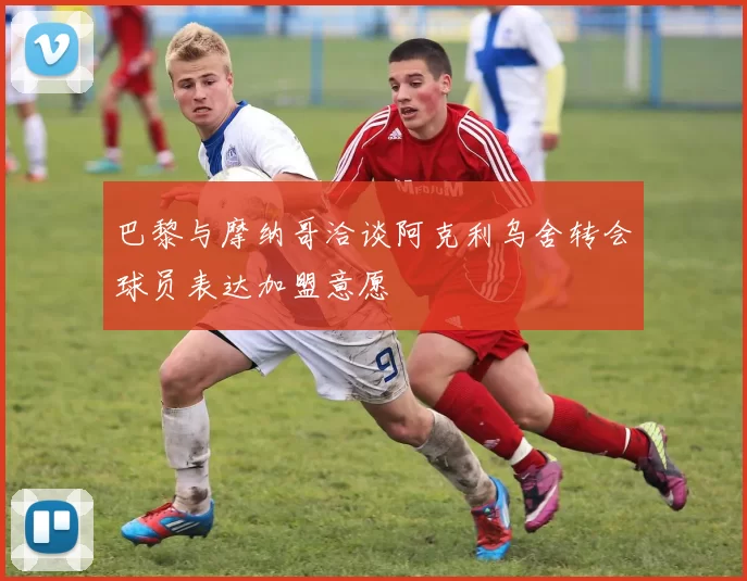 巴黎与摩纳哥洽谈阿克利乌舍转会球员表达加盟意愿