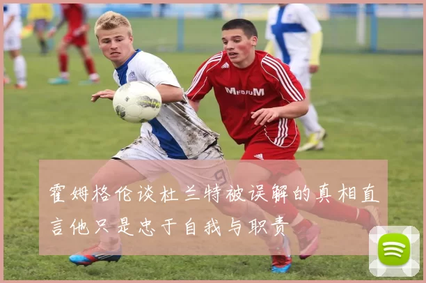 霍姆格伦谈杜兰特被误解的真相直言他只是忠于自我与职责