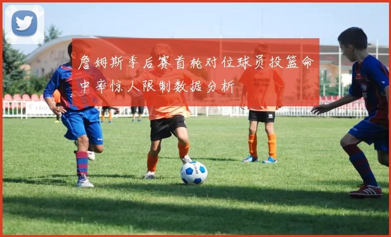 詹姆斯季后赛首轮对位球员投篮命中率惊人限制数据分析